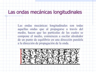 Las ondas mecánicas longitudinales Las ondas mecánicas longitudinales son todas aquellas ondas que al propagarse a través del medio, hacen que las partículas de las cuales se compone el medio, comiencen a oscilar alrededor de un punto de equilibrio en una dirección paralela a la dirección de propagación de la onda. 