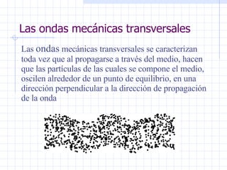 Las ondas mecánicas transversales Las  ondas  mecánicas transversales se caracterizan toda vez que al propagarse a través del medio, hacen que las partículas de las cuales se compone el medio, oscilen alrededor de un punto de equilibrio, en una dirección perpendicular a la dirección de  propagación de la onda 