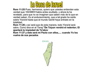 Rom 11:25  Pues, hermanos, quiero que ustedes entiendan esta verdad que  YAHWEH  había antes ocultado, y ahora la ha revelado, para que no se imaginen que saben más de lo que en verdad saben. Es el endurecimiento, que a tal grado ha caído sobre Yisra'el hasta que el mundo Gentil haya entrado en la totalidad; Rom 11:26  y así será que de esta manera, todo Yisra'el será salvo. Como dice en el  Tanaj   "De Tziyon vendrá el redentor; El apartará la impiedad de Ya'akov Rom 11:27   y éste será mi Pacto con ellos,.... cuando Yo los vuelva de sus pecados La Casa de Israel 