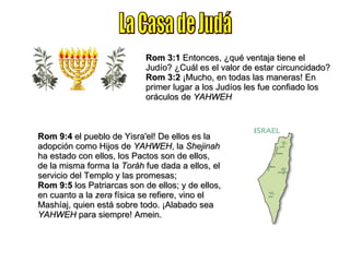 La Casa de Judá Rom 3:1  Entonces, ¿qué ventaja tiene el Judío? ¿Cuál es el valor de estar circuncidado? Rom 3:2  ¡Mucho, en todas las maneras! En primer lugar a los Judíos les fue confiado los oráculos de  YAHWEH Rom 9:4  el pueblo de Yisra'el! De ellos es la adopción como Hijos de  YAHWEH , la  Shejinah  ha estado con ellos, los Pactos son de ellos, de la misma forma la  Toráh  fue dada a ellos, el servicio del Templo y las promesas; Rom 9:5  los Patriarcas son de ellos; y de ellos, en cuanto a la  zera  física se refiere, vino el Mashíaj, quien está sobre todo. ¡Alabado sea  YAHWEH  para siempre! Amein. 