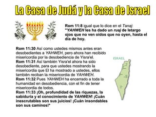 La Casa de Judá y la Casa de Israel Rom 11:8  igual que lo dice en el  Tanaj :  " YAHWEH  les ha dado un  ruaj  de letargo ojos que no ven oídos que no oyen, hasta el día de hoy. Rom 11:30  Así como ustedes mismos antes eran desobedientes a  YAHWEH , pero ahora han recibido misericordia por la desobediencia de Yisra'el. Rom 11:31  Así también Yisra'el ahora ha sido desobediente, para que ustedes mostrando la misericordia que El ha mostrado a ustedes, ellos también reciban la misericordia de  YAHWEH . Rom 11:32  Pues  YAHWEH  ha encerrado a toda la humanidad en desobediencia, con el fin de tener misericordia de todos. Rom 11:33   ¡Oh, profundidad de las riquezas, la sabiduría y el conocimiento de  YAHWEH ! ¡Cuán inescrutables son sus juicios! ¡Cuán insondables son sus caminos!* 