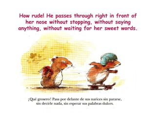 How rude! He passes through right in front of
her nose without stopping, without saying
anything, without waiting for her sweet words.
 