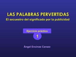LAS PALABRAS PERVERTIDAS El secuestro del significado por la publicidad 1 Ejercicio práctico Ángel Encinas Carazo 