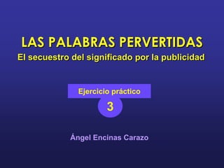 LAS PALABRAS PERVERTIDAS
El secuestro del significado por la publicidad


              Ejercicio práctico

                      3

            Ángel Encinas Carazo
 