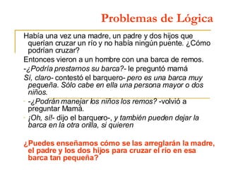 Problemas de Lógica Había una vez una madre, un padre y dos hijos que querían cruzar un río y no había ningún puente. ¿Cómo podrían cruzar? Entonces vieron a un hombre con una barca de remos. - ¿Podría prestarnos su barca?-  le preguntó mamá Sí, claro-  contestó el barquero-  pero es una barca muy pequeña. Sólo cabe en ella una persona mayor o dos niños. -¿Podrán manejar los niños los remos?  -volvió a preguntar Mamá. ¡Oh, sí! - dijo el barquero-,  y también pueden dejar la barca en la otra orilla, si quieren ¿Puedes enseñarnos cómo se las arreglarán la madre, el padre y los dos hijos para cruzar el río en esa barca tan pequeña? 