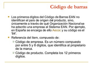 Código de barras Los primeros dígitos del Código de Barras EAN no identifican el país de origen del producto, sino, únicamente a través de qué Organización Nacional se ha adscrito una empresa al Sistema EAN. Por ejemplo, en España se encarga de ello  Aecoc  y su código es el '84'.  Referencia del ítem, compuesto de:  Código de empresa. Es un número compuesto por entre 5 y 8 dígitos, que identifica al propietario de la marca.  Código de producto. Completa los 12 primeros dígitos.  