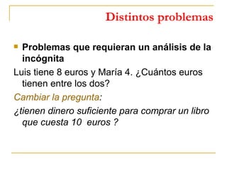 Distintos problemas Problemas que requieran un análisis de la incógnita Luis tiene 8 euros y María 4. ¿Cuántos euros tienen entre los dos? Cambiar la pregunta : ¿tienen dinero suficiente para comprar un libro que cuesta 10  euros ? 