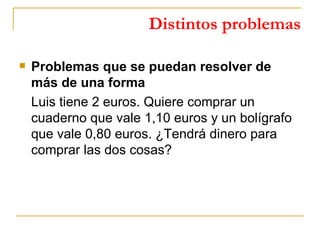 Distintos problemas Problemas que se puedan resolver de más de una forma Luis tiene 2 euros. Quiere comprar un cuaderno que vale 1,10 euros y un bolígrafo que vale 0,80 euros. ¿Tendrá dinero para comprar las dos cosas? 
