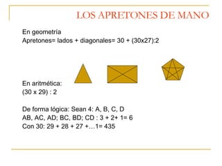LOS APRETONES DE MANO En geometría Apretones= lados + diagonales= 30 + (30x27):2 En aritmética: (30 x 29) : 2 De forma lógica: Sean 4: A, B, C, D AB, AC, AD; BC, BD; CD : 3 + 2+ 1= 6 Con 30: 29 + 28 + 27 +…1= 435 