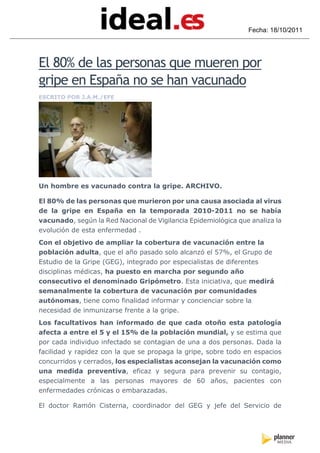 Fecha: 18/10/2011




El 80% de las personas que mueren por
gripe en España no se han vacunado
ESCRITO POR J.A.M./EFE




Un hombre es vacunado contra la gripe. ARCHIVO.

El 80% de las personas que murieron por una causa asociada al virus
de la gripe en España en la temporada 2010-2011 no se había
vacunado, según la Red Nacional de Vigilancia Epidemiológica que analiza la
evolución de esta enfermedad .
Con el objetivo de ampliar la cobertura de vacunación entre la
población adulta, que el año pasado solo alcanzó el 57%, el Grupo de
Estudio de la Gripe (GEG), integrado por especialistas de diferentes
disciplinas médicas, ha puesto en marcha por segundo año
consecutivo el denominado Gripómetro. Esta iniciativa, que medirá
semanalmente la cobertura de vacunación por comunidades
autónomas, tiene como finalidad informar y concienciar sobre la
necesidad de inmunizarse frente a la gripe.
Los facultativos han informado de que cada otoño esta patología
afecta a entre el 5 y el 15% de la población mundial, y se estima que
por cada individuo infectado se contagian de una a dos personas. Dada la
facilidad y rapidez con la que se propaga la gripe, sobre todo en espacios
concurridos y cerrados, los especialistas aconsejan la vacunación como
una medida preventiva, eficaz y segura para prevenir su contagio,
especialmente a las personas mayores de 60 años, pacientes con
enfermedades crónicas o embarazadas.

El doctor Ramón Cisterna, coordinador del GEG y jefe del Servicio de
 