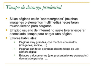 Tiempo de descarga prudencial Si las páginas están “sobrecargadas” (muchas imágenes o elementos multimedia) necesitarán mucho tiempo para cargarse El típico usuario de Internet no suele tolerar esperar demasiado tiempo para cargar una página Errores habituales: Páginas muy grandes, con muchos contenidos (imágenes, sonido, …) Páginas con fotos extraídas directamente de una cámara digital Enlaces a documentos (p.e. presentaciones powerpoint) demasiado grandes, … 