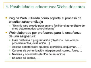 3. Posibilidades educativas: Webs docentes Página Web utilizada como soporte al proceso de enseñanza/aprendizaje “ Un sitio web creado para guiar o facilitar el aprendizaje de unos determinados conocimientos” Web elaborado por profesores para la enseñanza de una asignatura: Guía didáctica o programación (objetivos,  contenidos, procedimientos, evaluación,...) Acceso a materiales: apuntes, ejercicios, esquemas, … Canales de comunicación interpersonal: correo, foros, ... Noticias y novedades (tablón de anuncios) Enlaces de interés, … 