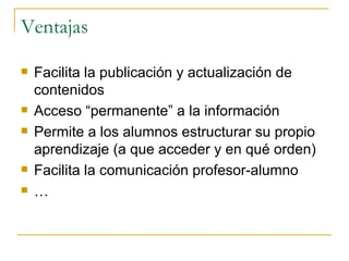 Ventajas Facilita la publicación y actualización de contenidos Acceso “permanente” a la información Permite a los alumnos estructurar su propio aprendizaje (a que acceder y en qué orden) Facilita la comunicación profesor-alumno … 
