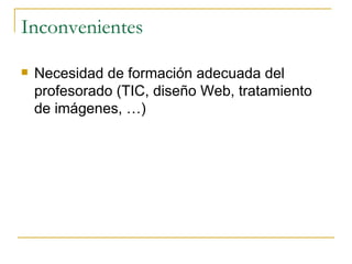 Inconvenientes Necesidad de formación adecuada del profesorado (TIC, diseño Web, tratamiento de imágenes, …) 