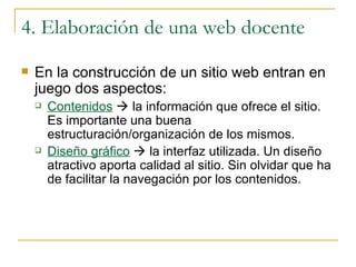 4. Elaboración de una web docente En la construcción de un sitio web entran en juego dos aspectos: Contenidos     la información que ofrece el sitio. Es importante una buena estructuración/organización de los mismos. Diseño gráfico     la interfaz utilizada. Un diseño atractivo aporta calidad al sitio. Sin olvidar que ha de facilitar la navegación por los contenidos. 