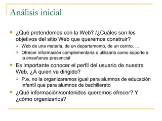 Análisis inicial ¿Qué pretendemos con la Web? /¿Cuáles son los objetivos del sitio Web que queremos construir? Web de una materia, de un departamento, de un centro, … Ofrecer información complementaria o utilizarla como soporte a la enseñanza presencial Es importante conocer el perfil del usuario de nuestra Web, ¿A quien va dirigido?  P.e. no la organizaremos igual para alumnos de educación infantil que para alumnos de bachillerato ¿Qué información/contenidos queremos ofrecer? Y  ¿cómo organizarlos? 
