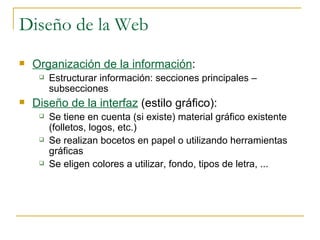 Diseño de la Web Organización de la información :  Estructurar información: secciones principales – subsecciones Diseño de la interfaz  (estilo gráfico):  Se tiene en cuenta (si existe) material gráfico existente (folletos, logos, etc.) Se realizan bocetos en papel o utilizando herramientas gráficas Se eligen colores a utilizar, fondo, tipos de letra, ... 
