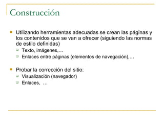 Construcción Utilizando herramientas adecuadas se crean las páginas y los contenidos que se van a ofrecer (siguiendo las normas de estilo definidas) Texto, imágenes,… Enlaces entre páginas (elementos de navegación),… Probar la corrección del sitio:  Visualización (navegador) Enlaces,  …  