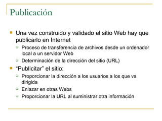 Publicación Una vez construido y validado el sitio Web hay que publicarlo en Internet  Proceso de transferencia de archivos desde un ordenador local a un servidor Web Determinación de la dirección del sitio (URL) “ Publicitar” el sitio: Proporcionar la dirección a los usuarios a los que va dirigida Enlazar en otras Webs Proporcionar la URL al suministrar otra información 