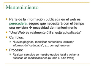 Mantenimiento Parte de la información publicada en el web es  perecedera , seguro que necesitará con el tiempo una revisión    necesidad de mantenimiento “ Una Web es realmente útil si está actualizada”  Cambios:  Nuevas páginas, modificar contenidos, eliminar información “caducada”, y… corregir errores! Proceso: Realizar cambios en nuestro equipo local y volver a publicar las modificaciones (o todo el sitio Web) 
