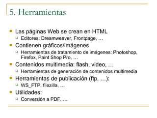 5. Herramientas Las páginas Web se crean en HTML Editores: Dreamweaver, Frontpage, … Contienen gráficos/imágenes Herramientas de tratamiento de imágenes: Photoshop, Firefox, Paint Shop Pro, … Contenidos multimedia: flash, video, … Herramientas de generación de contenidos multimedia Herramientas de publicación (ftp, …): WS_FTP, filezilla, … Utilidades: Conversión a PDF, … 