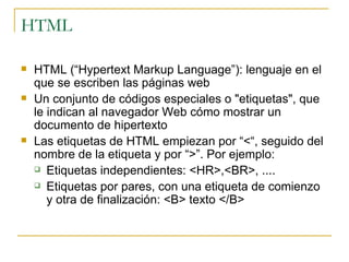 HTML HTML (“ Hypertext Markup Language ”): lenguaje  en el que se escriben las páginas web  U n conjunto de códigos especiales  o  "etiquetas", que le indican al navegador Web cómo mostrar un documento de hipertexto  Las etiquetas de HTML  empiezan por “ < “,  seguido del nombre de la etiqueta y por  “>”. Por ejemplo: Etiquetas independientes:  <HR>,<BR>,  ....  Etiquetas por pares,  con una etiqueta de comienzo y otra de finalización : <B> texto </B> 