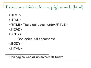 Estructura básica de una página web (html) <HTML> <HEAD> <TITLE> Título del documento</TITLE> </HEAD> <BODY> Contenido del documento </BODY> </HTML> “ Una página web es un archivo de texto” 