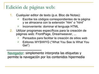Edición de páginas web: Cualquier editor de texto (p.e. Bloc de Notas): Escribe los códigos correspondientes de la página y se almacena con la extensión “htm” o “html” Inconveniente: dominar el lenguaje HTML Utilizar programas específicos para la creación de páginas web: FrontPage, Dreamweaver, ... Pensados para facilitar la creación de sitios web Editores WYSIWYG (“What You See Is What You Get”) Navegador : simplemente interpreta las etiquetas y permite la navegación por los contenidos hipermedia 