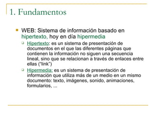 1. Fundamentos WEB: Sistema de información basado en  hipertexto,  hoy en día  hipermedia Hipertexto : es un sistema de presentación de documentos en el que las diferentes páginas que contienen la información no siguen una secuencia lineal, sino que se relacionan a través de enlaces entre ellas (“link”) Hipermedia:  es un sistema de presentación de información que utiliza más de un medio en un mismo documento: texto, imágenes, sonido, animaciones, formularios, ... 