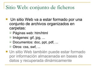 Sitio Web: conjunto de ficheros Un sitio Web va a estar formado por una conjunto de archivos organizados en carpetas: Páginas web: htm/html Imágenes: gif, jpg, ... Documentos: doc, ppt, pdf, ... Otros: css, swf, ...  Un sitio Web también puede estar formado por información almacenada en bases de datos y recuperada dinámicamente 