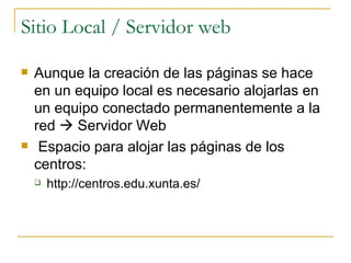 Sitio Local / Servidor web Aunque la creación de las páginas se hace en un equipo local es necesario alojarlas en un equipo conectado permanentemente a la red    Servidor Web  Espacio para alojar las páginas de los centros:  http://centros.edu.xunta.es/ 