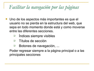 Facilitar la navegación por las páginas Uno de los aspectos más importantes es que el usuario no se pierda en la estructura del web, que sepa en todo momento donde está y como moverse entre las diferentes secciones.  Índices siempre visibles Títulos de sección Botones de navegación, ... Poder regresar siempre a la página principal o a las principales secciones  