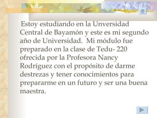 Estoy estudiando en la Unversidad
Central de Bayamón y este es mi segundo
año de Universidad. Mi módulo fue
preparado en la clase de Tedu- 220
ofrecida por la Profesora Nancy
Rodríguez con el propósito de darme
destrezas y tener conocimientos para
prepararme en un futuro y ser una buena
maestra.
 