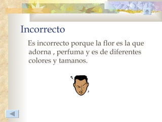 Incorrecto
 Es incorrecto porque la flor es la que
 adorna , perfuma y es de diferentes
 colores y tamanos.
 