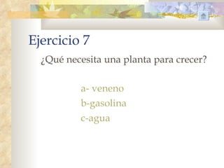 Ejercicio 7
  ¿Qué necesita una planta para crecer?

          a- veneno
          b-gasolina
          c-agua
 