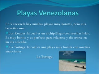En Venezuela hay muchas playas muy bonitas, pero mis favoritas son: Los Roques, la cual es un archipiélago con muchas Islas. Es muy bonito y es perfecto para relajarse y divertirse en un dia soleado. La Tortuga, la cual es una playa muy bonita con muchas atracciones.  La Tortuga 