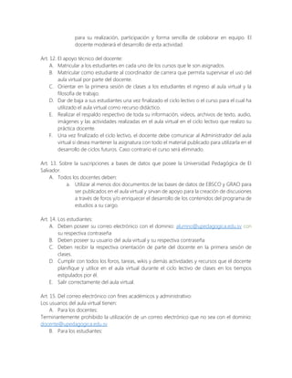 para su realización, participación y forma sencilla de colaborar en equipo. El
docente moderará el desarrollo de esta actividad.
Art. 12. El apoyo técnico del docente:
A. Matricular a los estudiantes en cada uno de los cursos que le son asignados.
B. Matricular como estudiante al coordinador de carrera que permita supervisar el uso del
aula virtual por parte del docente.
C. Orientar en la primera sesión de clases a los estudiantes el ingreso al aula virtual y la
filosofía de trabajo.
D. Dar de baja a sus estudiantes una vez finalizado el ciclo lectivo o el curso para el cual ha
utilizado el aula virtual como recurso didáctico.
E. Realizar el respaldo respectivo de toda su información, videos, archivos de texto, audio,
imágenes y las actividades realizadas en el aula virtual en el ciclo lectivo que realizo su
práctica docente.
F. Una vez finalizado el ciclo lectivo, el docente debe comunicar al Administrador del aula
virtual si desea mantener la asignatura con todo el material publicado para utilizarla en el
desarrollo de ciclos futuros. Caso contrario el curso será eliminado.
Art. 13. Sobre la suscripciones a bases de datos que posee la Universidad Pedagógica de El
Salvador.
A. Todos los docentes deben:
a. Utilizar al menos dos documentos de las bases de datos de EBSCO y GRAO para
ser publicados en el aula virtual y sirvan de apoyo para la creación de discusiones
a través de foros y/o enriquecer el desarrollo de los contenidos del programa de
estudios a su cargo.
Art. 14. Los estudiantes:
A. Deben poseer su correo electrónico con el dominio: alumno@upedagogica.edu.sv con
su respectiva contraseña
B. Deben poseer su usuario del aula virtual y su respectiva contraseña
C. Deben recibir la respectiva orientación de parte del docente en la primera sesión de
clases.
D. Cumplir con todos los foros, tareas, wikis y demás actividades y recursos que el docente
planifique y utilice en el aula virtual durante el ciclo lectivo de clases en los tiempos
estipulados por él.
E. Salir correctamente del aula virtual.
Art. 15. Del correo electrónico con fines académicos y administrativo:
Los usuarios del aula virtual tienen:
A. Para los docentes:
Terminantemente prohibido la utilización de un correo electrónico que no sea con el dominio:
docente@upedagogica.edu.sv
B. Para los estudiantes:
 