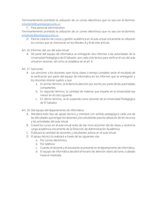 Terminantemente prohibido la utilización de un correo electrónico que no sea con el dominio:
estudiante@upedagogica.edu.sv
C. Para personal administrativo:
Terminantemente prohibido la utilización de un correo electrónico que no sea con el dominio:
empleado@pedagogica.edu.sv
D. Para la creación de cursos y gestión académica en el aula virtual únicamente se utilizarán
los correos que se mencionan en los literales A y B de este artículo.
Art. 16. Informes del uso del aula virtual:
A. De parte del equipo de informática se entregarán dos informes a las autoridades de la
Universidad Pedagógica de El Salvador, por cada ciclo lectivo para verificar el uso del aula
virtual en sesiones, tal como se establece en el art. 8
Art. 17. Sanciones:
A. Las sanciones a los docentes sean horas clases o tiempo completo serán el resultado de
la verificación por parte del equipo de informática en los informes que se entregarán y
los docentes estarán sujetos a que:
a. En primer término, se le llame la atención por escrito por parte de las autoridades
competentes.
b. En segundo término, la cantidad de materias que imparte en la Universidad sea
menor en el ciclo siguiente.
c. En último término, se le suspenda como docente de la Universidad Pedagógica
de El Salvador.
Art. 18. Del equipo del departamento de informática:
A. Atenderá todo tipo de apoyo técnico y orientará con sentido pedagógico cada una de
las dificultades que tengan los docentes y los estudiantes para la utilización de los recursos
y las actividades del aula virtual.
B. Creará los cursos en el aula virtual antes de dar inicio el primer día de clases y recibirá la
carga académica únicamente de la Dirección de Administración Académica.
C. Publicará la cantidad de docentes y estudiantes activos en el aula virtual.
D. El apoyo técnico lo realizará a través de las siguientes vías:
a. Por correo electrónico,
b. Por teléfono
c. Cuando el docente y el estudiante se presente en el departamento de informática.
d. El equipo de informática decidirá el horario de atención diario de lunes a sábado
hasta el mediodía.
 