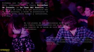 Formamos Las Prisioneras en Febrero del
2015, comenzando con la fiesta Estrechez
de Corazón, en La Casa del Auxilio, en
el Centro de Lima, a la que asistieron más
de 1500 personas, y donde se presentaron 18
actos en vivo, entre bandas y cantautores,
y 7 djs.
En los planes de Las Prisioneras está hacer
una fiesta trimestralmente con el nombre de
una canción de la banda de rock chilena Los
Prisioneros.
El público que convocamos son artistas de
todo tipo, plásticos, músicos, visuales,
actores, performers, modelos, publicistas,
entre otros.
Las
Prisioneras
 