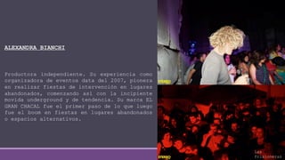ALEXANDRA BIANCHI
Productora independiente. Su experiencia como
organizadora de eventos data del 2007, pionera
en realizar fiestas de intervención en lugares
abandonados, comenzando así con la incipiente
movida underground y de tendencia. Su marca EL
GRAN CHACAL fue el primer paso de lo que luego
fue el boom en fiestas en lugares abandonados
o espacios alternativos.
Las
Prisioneras
 