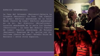 ESPACIOS INTERVENIDOS:
La Casa del Artesano (Barranco)|Galería La
Culpable (Barranco)| La Casa Ida (Centro
de Lima)| Edificio abandonado en la Calle
Belén (Centro de Lima)| Edificio abandonado
en la Av. Del Ejército (Miraflores)|
Locación abandonada de la serie Los Choches
(Chorrillos) | La Casa del Auxilio (Centro
de Lima)| Fábrica abandonada de Kolynos
(Barranco)| Esquinas de Jr. Quilca con Jr.
Cailloma (Centro de Lima)| Estadio Unión de
Barranco | entre otros espacios.
Las
Prisioneras
 