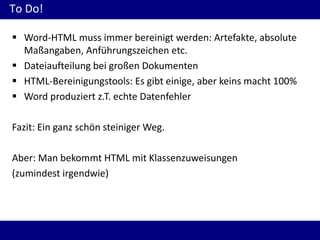 To Do!
 Word-HTML muss immer bereinigt werden: Artefakte, absolute
Maßangaben, Anführungszeichen etc.
 Dateiaufteilung bei großen Dokumenten
 HTML-Bereinigungstools: Es gibt einige, aber keins macht 100%
 Word produziert z.T. echte Datenfehler
Fazit: Ein ganz schön steiniger Weg.

Aber: Man bekommt HTML mit Klassenzuweisungen
(zumindest irgendwie)

 