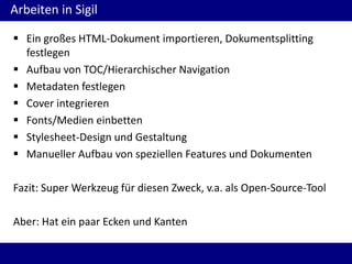 Arbeiten in Sigil
 Ein großes HTML-Dokument importieren, Dokumentsplitting
festlegen
 Aufbau von TOC/Hierarchischer Navigation
 Metadaten festlegen
 Cover integrieren
 Fonts/Medien einbetten
 Stylesheet-Design und Gestaltung
 Manueller Aufbau von speziellen Features und Dokumenten

Fazit: Super Werkzeug für diesen Zweck, v.a. als Open-Source-Tool
Aber: Hat ein paar Ecken und Kanten

 