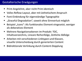 Gestalterische Erwägungen






Print-Angelehnt, aber nicht Print-identisch
Volles Reflow-Layout, aber mit ästhetischem Anspruch
Font-Einbindung für eigenständige Typographie
„Graceful Degradation“, soweit ohne Sinnverlust möglich
Beispiel „Icons“: Als funktionales Element eingesetzt, weniger
als dekoratives Element
 Mehrere Navigationsebenen im Produkt: TOC,
Inhaltsverzeichnis, Lineare Reihenfolge, Zeitliche Abfolge
 Arbeiten mit verschiedenen Linktypen und Klassen,
visuelle Unterscheidung durch generierten Content
 Bidirektionale Verlinkung durch Content-Dopplung

 