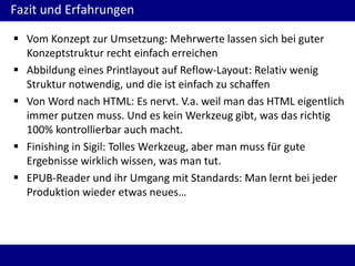 Fazit und Erfahrungen
 Vom Konzept zur Umsetzung: Mehrwerte lassen sich bei guter
Konzeptstruktur recht einfach erreichen
 Abbildung eines Printlayout auf Reflow-Layout: Relativ wenig
Struktur notwendig, und die ist einfach zu schaffen
 Von Word nach HTML: Es nervt. V.a. weil man das HTML eigentlich
immer putzen muss. Und es kein Werkzeug gibt, was das richtig
100% kontrollierbar auch macht.
 Finishing in Sigil: Tolles Werkzeug, aber man muss für gute
Ergebnisse wirklich wissen, was man tut.
 EPUB-Reader und ihr Umgang mit Standards: Man lernt bei jeder
Produktion wieder etwas neues…

 