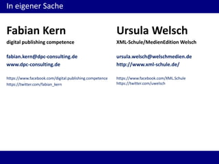 In eigener Sache

Fabian Kern

Ursula Welsch

digital publishing competence

XML-Schule/MedienEdition Welsch

fabian.kern@dpc-consulting.de
www.dpc-consulting.de

ursula.welsch@welschmedien.de
http://www.xml-schule.de/

https://www.facebook.com/digital.publishing.competence
https://twitter.com/fabian_kern

https://www.facebook.com/XML.Schule
https://twitter.com/uwelsch

 