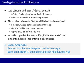 Verlagstypische Publikation
 sog. „Leben und Werk“-Band, wie z.B.
 z.B. bei Fischer, Suhrkamp, Beck, Reclam ...
 oder auch Rowohlts Bildmonographien

 Abriss des Lebens in Text und Bild – kombiniert mit
 Schilderung des zeitgenössischen Umfelds
 Genese und Rezeption des Werks
 topografischen Informationen

 Inhaltlich großes Potenzial für „Enhancements“ und
eine intelligente Präsentation des Inhalts
 Unser Anspruch:
Anspruchsvolle, mediengerechte Umsetzung –
denn ein E-Book ist ein eigenständiger Publikationstyp!

 