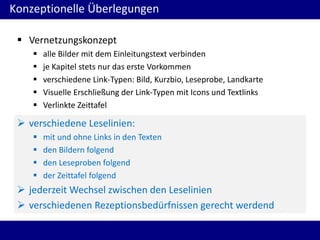 Konzeptionelle Überlegungen
 Vernetzungskonzept






alle Bilder mit dem Einleitungstext verbinden
je Kapitel stets nur das erste Vorkommen
verschiedene Link-Typen: Bild, Kurzbio, Leseprobe, Landkarte
Visuelle Erschließung der Link-Typen mit Icons und Textlinks
Verlinkte Zeittafel

 verschiedene Leselinien:





mit und ohne Links in den Texten
den Bildern folgend
den Leseproben folgend
der Zeittafel folgend

 jederzeit Wechsel zwischen den Leselinien
 verschiedenen Rezeptionsbedürfnissen gerecht werdend

 