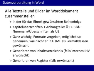 Datenvorbereitung in Word

Alle Textteile und Bilder im Worddokument
zusammenstellen
> In der für das Ebook gewünschten Reihenfolge
> Kapitelüberschriften + Anhangteile: Ü1 + BildNummern/Überschriften als Ü2
> Ganz wichtig: Formate vergeben, möglichst so
benennen, wie nachher in HTML als Formatklassen
gewünscht
> Generieren von Inhaltsverzeichnis (falls internes IHV
erwünscht)
> Generieren von Register (falls erwünscht)

 