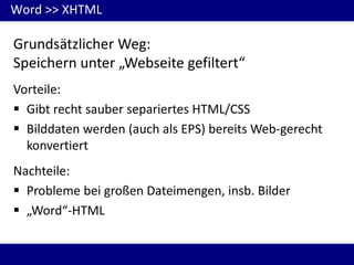 Word >> XHTML

Grundsätzlicher Weg:
Speichern unter „Webseite gefiltert“
Vorteile:
 Gibt recht sauber separiertes HTML/CSS
 Bilddaten werden (auch als EPS) bereits Web-gerecht
konvertiert
Nachteile:
 Probleme bei großen Dateimengen, insb. Bilder
 „Word“-HTML

 